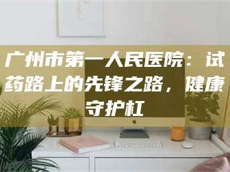 赤壁广州市第一人民医院：试药路上的先锋之路，健康守护杠