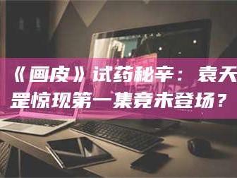 赤壁《画皮》试药秘辛：袁天罡惊现第一集竟未登场？