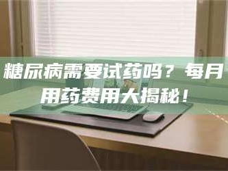 赤壁糖尿病需要试药吗？每月用药费用大揭秘！