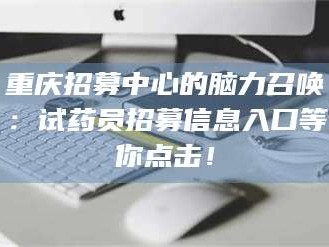 赤壁重庆招募中心的脑力召唤：试药员招募信息入口等你点击！