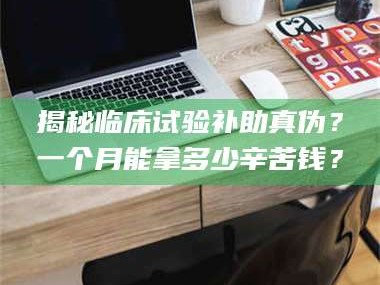 赤壁揭秘临床试验补助真伪？一个月能拿多少辛苦钱？