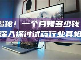 赤壁揭秘！一个月赚多少钱？深入探讨试药行业真相