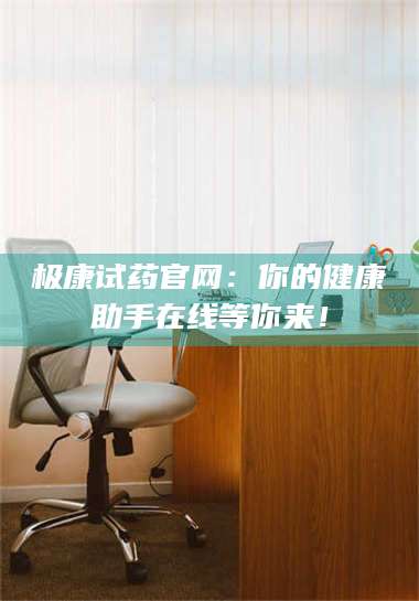 赤壁极康试药官网:你的健康助手在线等你来! 第1张 赤壁极康试药官网:你的健康助手在线等你来! 第1张