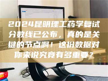 赤壁2024昆明理工药学复试分数线已公布，真的是关键的节点啊！这份数据对你来说究竟有多重要？ 第1张