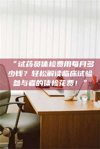 赤壁“试药员体检费用每月多少钱？轻松解读临床试验参与者的体检花费！” 第1张