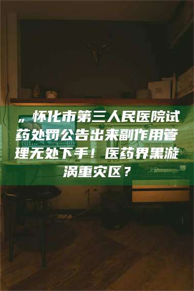 赤壁„怀化市第三人民医院试药处罚公告出来副作用管理无处下手!医药界黑漩涡重灾区? 第1张 赤壁„怀化市第三人民医院试药处罚公告出来副作用管理无处下手!医药界黑漩涡重灾区? 第1张