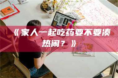 赤壁《家人一起吃药要不要凑热闹?》 第1张 赤壁《家人一起吃药要不要凑热闹?》 第1张