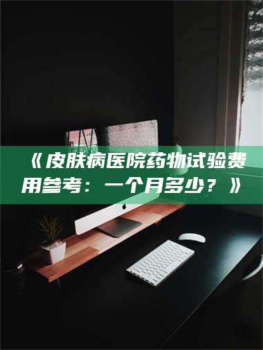 赤壁《皮肤病医院药物试验费用参考：一个月多少？》 第1张