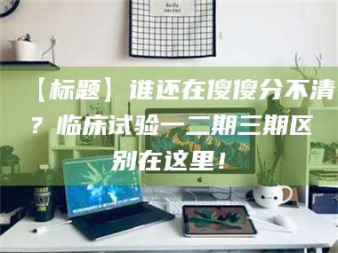 赤壁【标题】谁还在傻傻分不清？临床试验一二期三期区别在这里！ 第1张