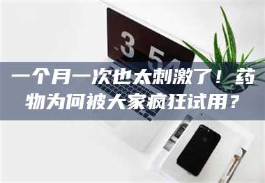 赤壁一个月一次也太刺激了！药物为何被大家疯狂试用？ 第1张
