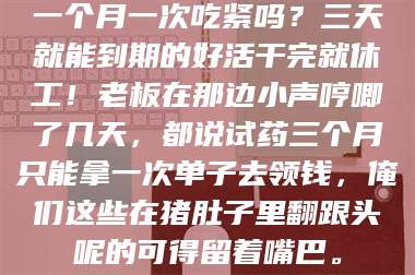 赤壁一个月一次吃紧吗？三天就能到期的好活干完就休工！老板在那边小声哼唧了几天，都说试药三个月只能拿一次单子去领钱，俺们这些在猪肚子里翻跟头呢的可得留着嘴巴。 第1张
