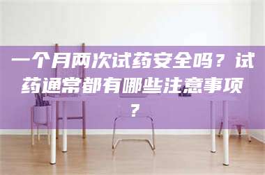 赤壁一个月两次试药安全吗？试药通常都有哪些注意事项？ 第1张