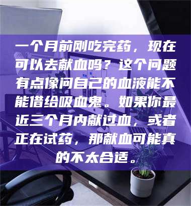 赤壁一个月前刚吃完药，现在可以去献血吗？这个问题有点像问自己的血液能不能借给吸血鬼。如果你最近三个月内献过血，或者正在试药，那献血可能真的不太合适。 第1张