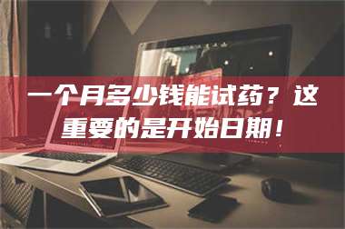 赤壁一个月多少钱能试药？这重要的是开始日期！ 第1张