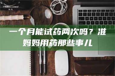 赤壁一个月能试药两次吗？准妈妈用药那些事儿 第1张