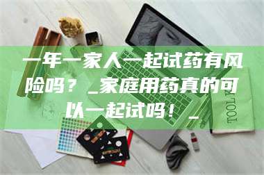 赤壁一年一家人一起试药有风险吗？_家庭用药真的可以一起试吗！_ 第1张
