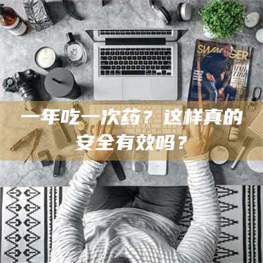 赤壁一年吃一次药?这样真的安全有效吗? 第1张 赤壁一年吃一次药?这样真的安全有效吗? 第1张