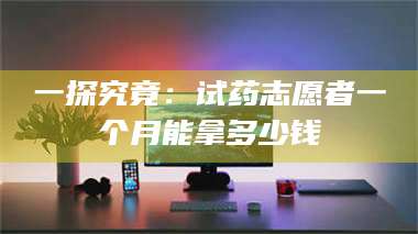 赤壁一探究竟：试药志愿者一个月能拿多少钱 第1张