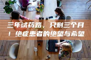 赤壁三年试药路，只剩三个月！绝症患者的绝望与希望 第1张