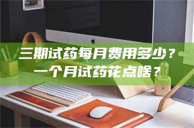 赤壁三期试药每月费用多少？一个月试药花点啥？ 第1张