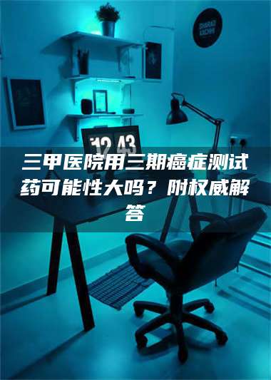 赤壁三甲医院用三期***测试药可能性大吗？附权威解答 第1张