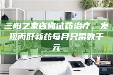 赤壁三阳之家咨询试药***，发现丙肝新药每月只需数千元 第1张