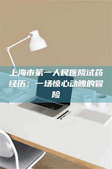 赤壁上海市第一人民医院试药经历：一场惊心动魄的冒险 第1张