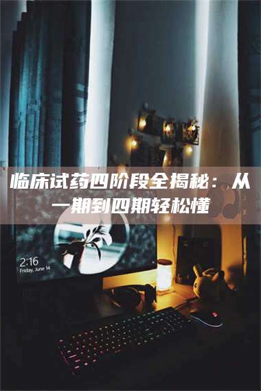 赤壁临床试药四阶段全揭秘：从一期到四期轻松懂 第1张