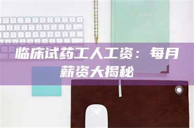 赤壁临床试药工人工资：每月薪资大揭秘 第1张