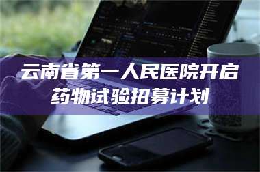 赤壁云南省第一人民医院开启药物试验招募计划 第1张