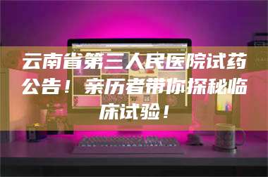 赤壁云南省第三人民医院试药公告！亲历者带你探秘临床试验！ 第1张