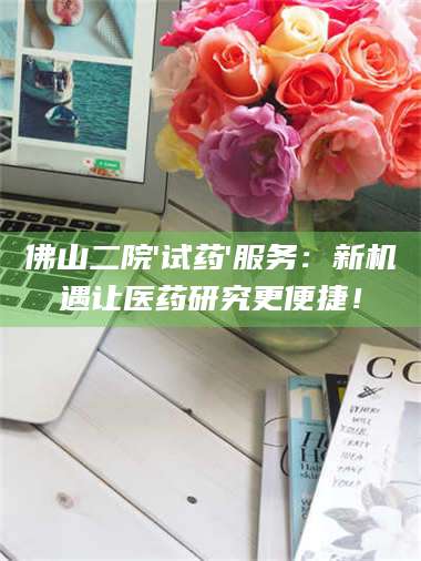 赤壁佛山二院'试药'服务:新机遇让医药研究更便捷! 第1张 赤壁佛山二院'试药'服务:新机遇让医药研究更便捷! 第1张