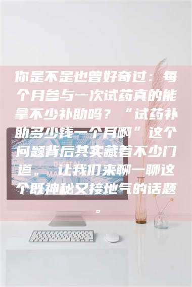 赤壁你是不是也曾好奇过：每个月参与一次试药真的能拿不少补助吗？“试药补助多少钱一个月啊”这个问题背后其实藏着不少门道。 让我们来聊一聊这个既神秘又接地气的话题。 第1张