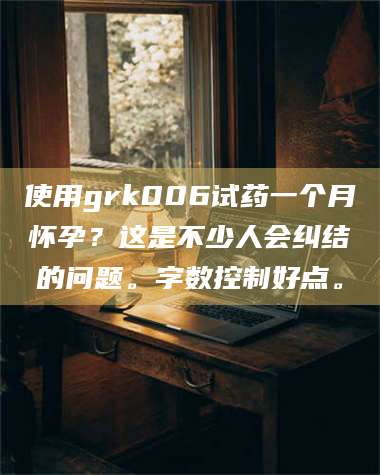 赤壁使用grk006试药一个月怀孕?这是不少人会纠结的问题。字数控制好点。 第1张 赤壁使用grk006试药一个月怀孕?这是不少人会纠结的问题。字数控制好点。 第1张