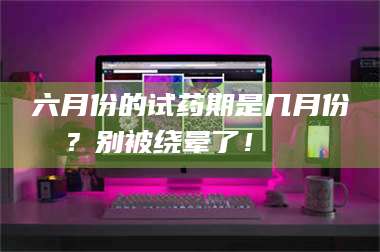 赤壁六月份的试药期是几月份？别被绕晕了！😌 第1张