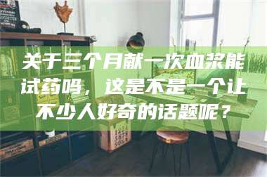 赤壁关于三个月献一次血浆能试药吗,这是不是一个让不少人好奇的话题呢? 第1张 赤壁关于三个月献一次血浆能试药吗,这是不是一个让不少人好奇的话题呢? 第1张