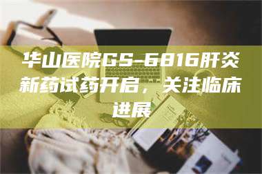 赤壁华山医院GS-6816肝炎新药试药开启，关注临床进展 第1张