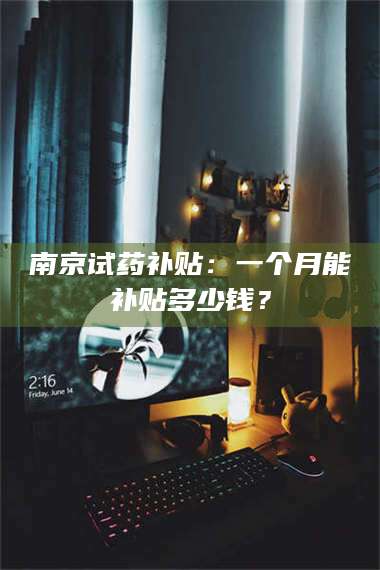 赤壁南京试药补贴：一个月能补贴多少钱？ 第1张
