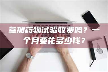 赤壁参加药物试验收费吗？一个月要花多少钱？ 第1张