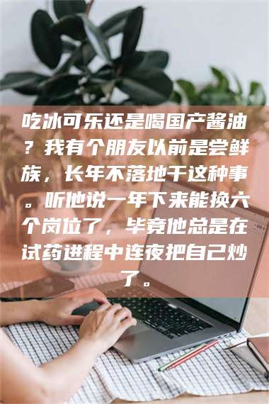 赤壁吃冰可乐还是喝国产酱油？我有个朋友以前是尝鲜族，长年不落地干这种事。听他说一年下来能换六个岗位了，毕竟他总是在试药进程中连夜把自己炒了。 第1张