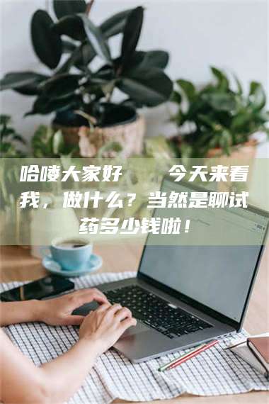 赤壁哈喽大家好👋今天来看我,做什么?当然是聊试药多少钱啦! 第1张 赤壁哈喽大家好👋今天来看我,做什么?当然是聊试药多少钱啦! 第1张
