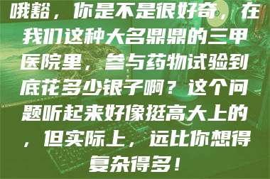 赤壁哦豁，你是不是很好奇，在我们这种大名鼎鼎的三甲医院里，参与药物试验到底花多少银子啊？这个问题听起来好像挺高大上的，但实际上，远比你想得复杂得多！ 第1张