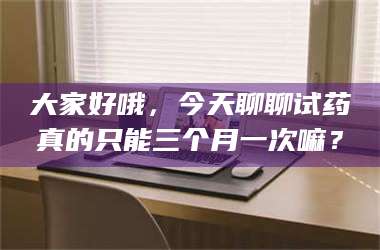 赤壁大家好哦，今天聊聊试药真的只能三个月一次嘛？ 第1张