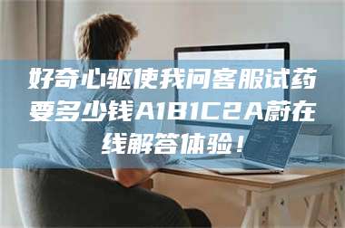 赤壁好奇心驱使我问客服试药要多少钱A1B1C2A蔚在线解答体验！ 第1张