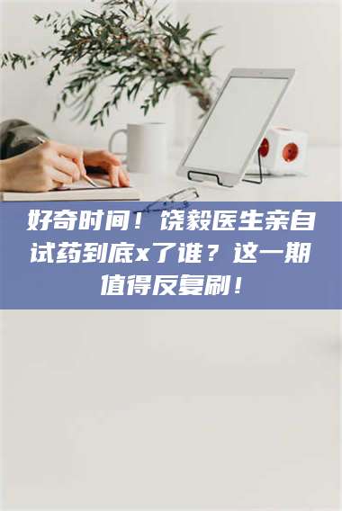 赤壁好奇时间！饶毅医生亲自试药到底x了谁？这一期值得反复刷！ 第1张