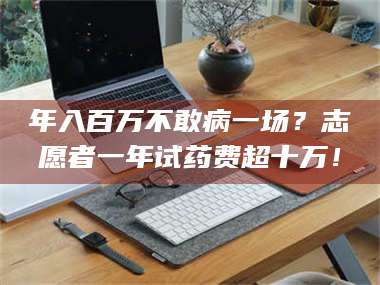 赤壁年入百万不敢病一场？志愿者一年试药费超十万！ 第1张