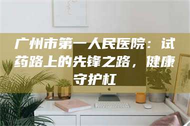 赤壁广州市第一人民医院：试药路上的先锋之路，健康守护杠 第1张