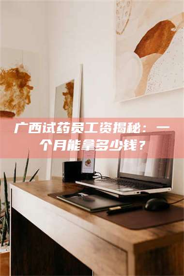 赤壁广西试药员工资揭秘：一个月能拿多少钱？ 第1张