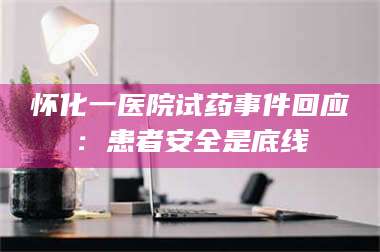 赤壁怀化一医院试药事件回应：患者安全是底线 第1张