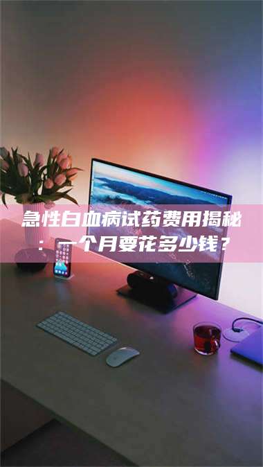 赤壁急性白血病试药费用揭秘：一个月要花多少钱？ 第1张